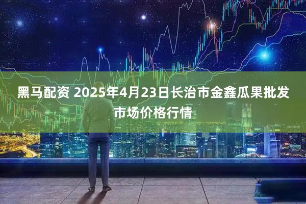 黑马配资 2025年4月23日长治市金鑫瓜果批发市场价格行情