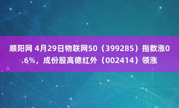 顺阳网 4月29日物联网50（399285）指数涨0.6%，成份股高德红外（002414）领涨