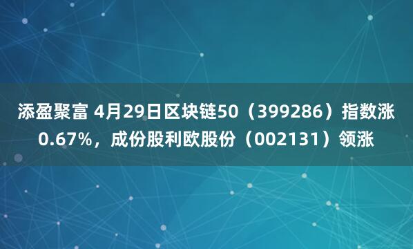 添盈聚富 4月29日区块链50(399286)指数涨0.67%,成份股利欧股份(002131)领涨