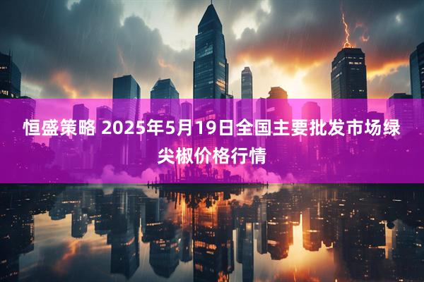恒盛策略 2025年5月19日全国主要批发市场绿尖椒价格行情