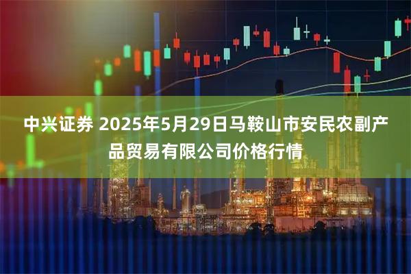中兴证券 2025年5月29日马鞍山市安民农副产品贸易有限公司价格行情