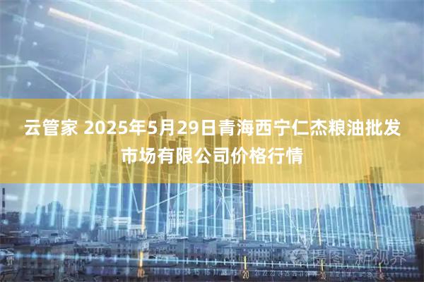 云管家 2025年5月29日青海西宁仁杰粮油批发市场有限公司价格行情