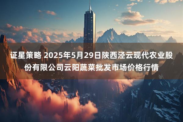 证星策略 2025年5月29日陕西泾云现代农业股份有限公司云阳蔬菜批发市场价格行情