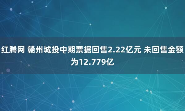 红腾网 赣州城投中期票据回售2.22亿元 未回售金额为12.779亿