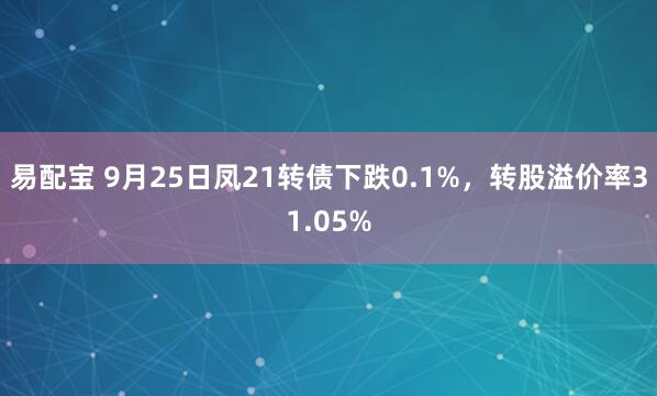易配宝 9月25日凤21转债下跌0.1%,转股溢价率31.05%