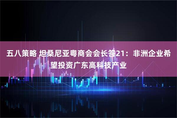 五八策略 坦桑尼亚粤商会会长答21：非洲企业希望投资广东高科技产业