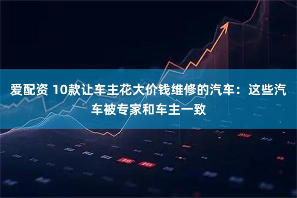 爱配资 10款让车主花大价钱维修的汽车：这些汽车被专家和车主一致