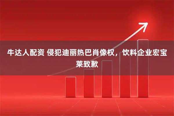 牛达人配资 侵犯迪丽热巴肖像权,饮料企业宏宝莱致歉