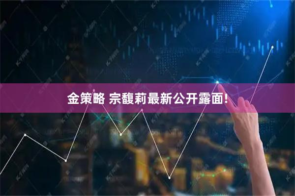 金策略 宗馥莉最新公开露面!