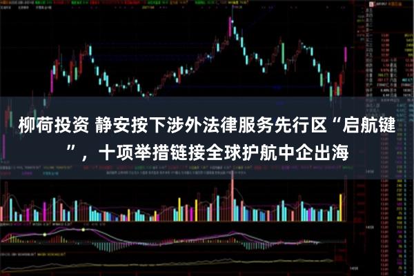 柳荷投资 静安按下涉外法律服务先行区“启航键”,十项举措链接全球护航中企出海