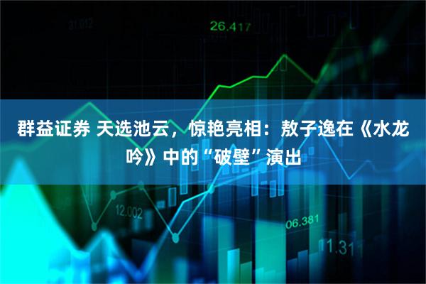 群益证券 天选池云，惊艳亮相：敖子逸在《水龙吟》中的“破壁”演出