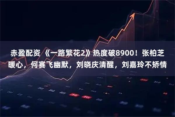 赤盈配资 《一路繁花2》热度破8900！张柏芝暖心，何赛飞幽默，刘晓庆清醒，刘嘉玲不矫情