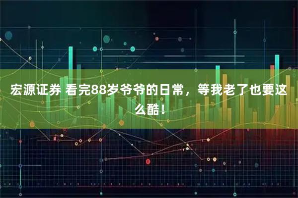 宏源证券 看完88岁爷爷的日常,等我老了也要这么酷!
