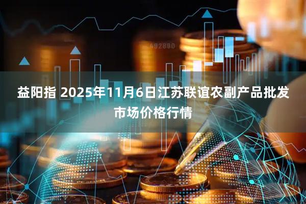 益阳指 2025年11月6日江苏联谊农副产品批发市场价格行情