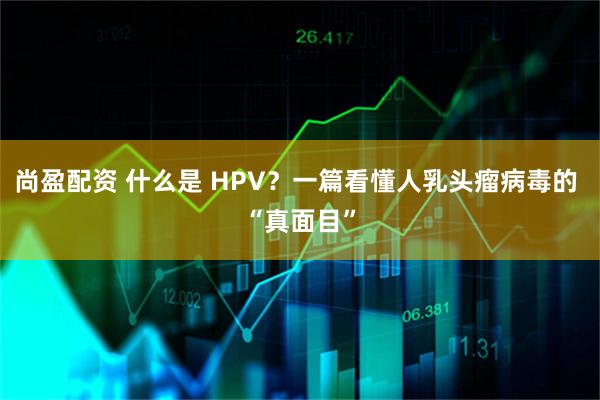 尚盈配资 什么是 HPV?一篇看懂人乳头瘤病毒的 “真面目”