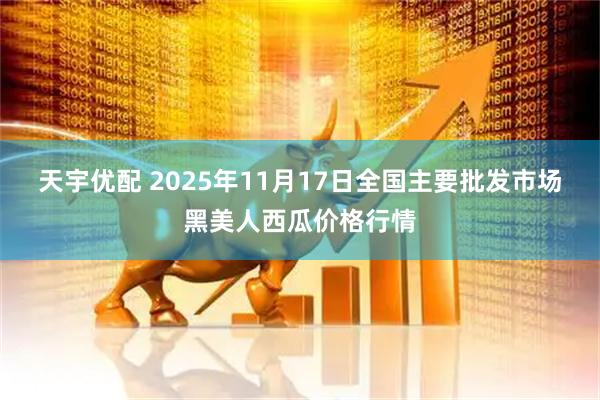 天宇优配 2025年11月17日全国主要批发市场黑美人西瓜价格行情