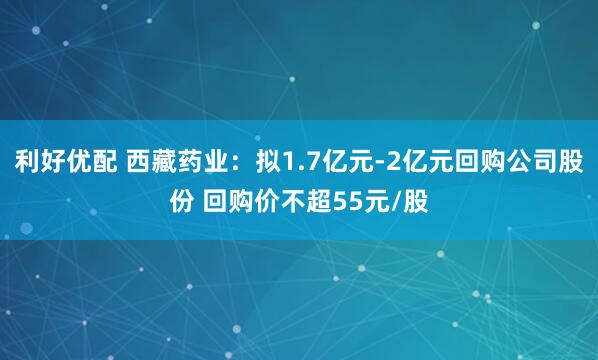利好优配 西藏药业：拟1.7亿元-2亿元回购公司股份 回购价不超55元/股