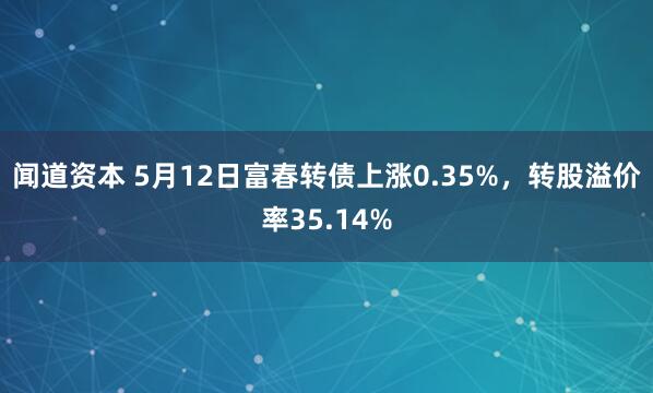 闻道资本 5月12日富春转债上涨0.35%，转股溢价率35.14%