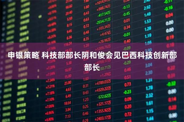 申银策略 科技部部长阴和俊会见巴西科技创新部部长