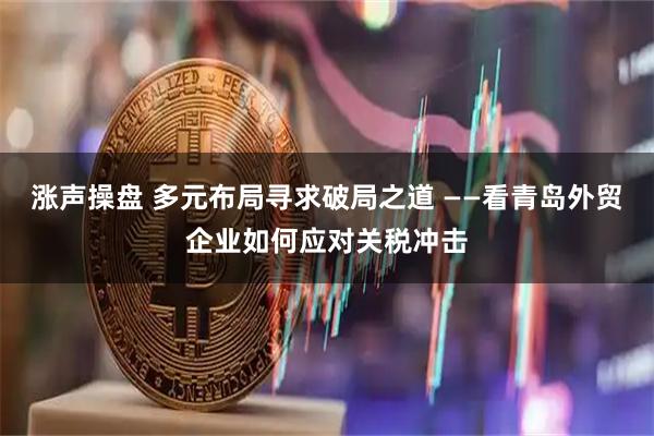 涨声操盘 多元布局寻求破局之道 ——看青岛外贸企业如何应对关税冲击