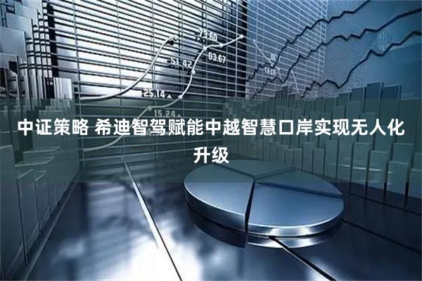中证策略 希迪智驾赋能中越智慧口岸实现无人化升级