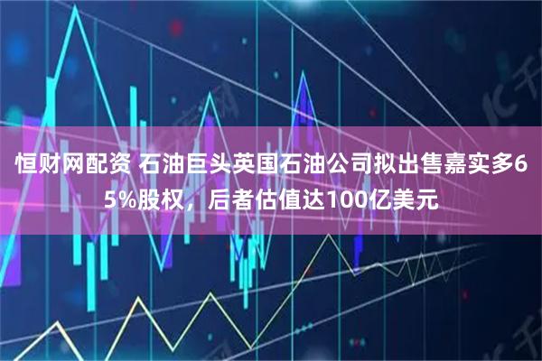 恒财网配资 石油巨头英国石油公司拟出售嘉实多65%股权，后者估值达100亿美元