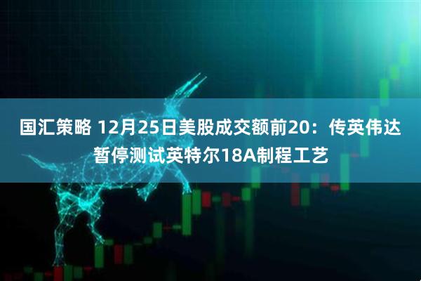 国汇策略 12月25日美股成交额前20:传英伟达暂停测试英特尔18A制程工艺