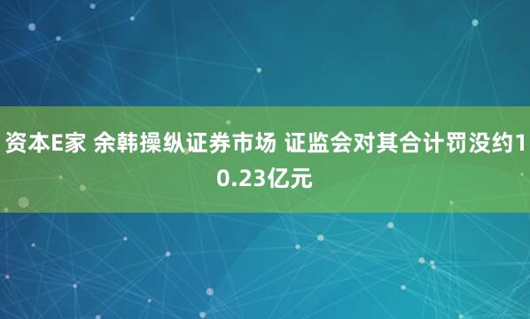 资本E家 余韩操纵证券市场 证监会对其合计罚没约10.23亿元