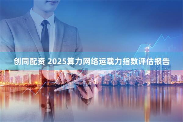 创同配资 2025算力网络运载力指数评估报告