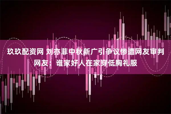 玖玖配资网 刘亦菲中秋新广引争议惨遭网友审判网友：谁家好人在家穿低胸礼服