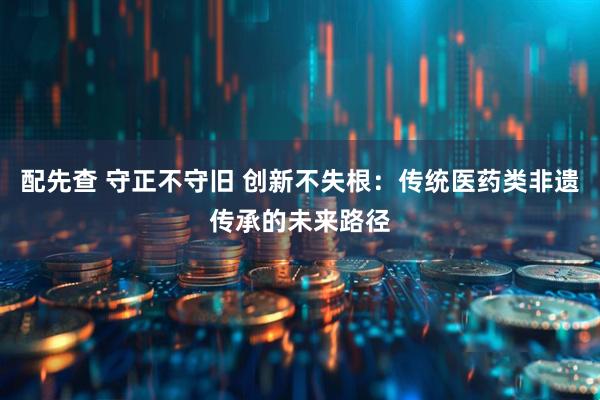 配先查 守正不守旧 创新不失根：传统医药类非遗传承的未来路径