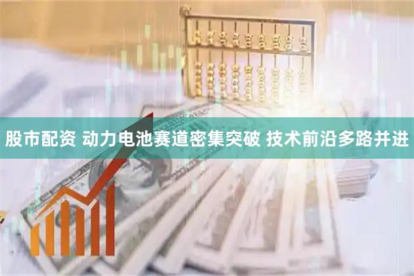 股市配资 动力电池赛道密集突破 技术前沿多路并进