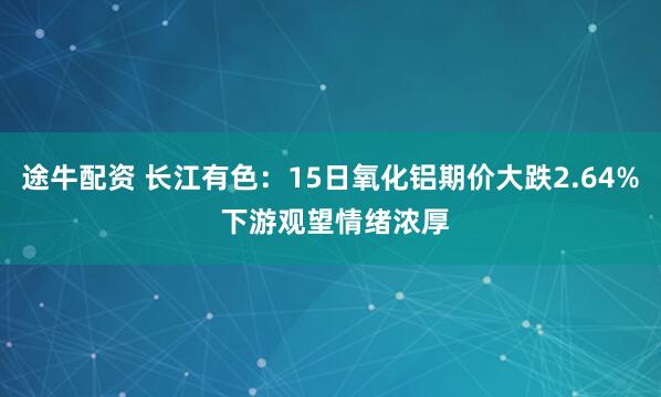 途牛配资 长江有色：15日氧化铝期价大跌2.64% 下游观望情绪浓厚