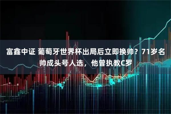 富鑫中证 葡萄牙世界杯出局后立即换帅?71岁名帅成头号人选,他曾执教C罗