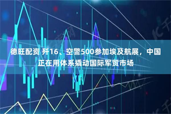 德旺配资 歼16、空警500参加埃及航展，中国正在用体系撬动国际军贸市场